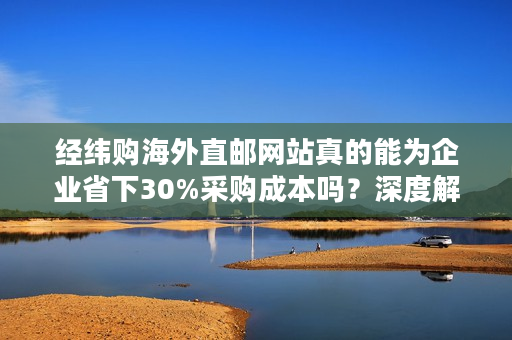 经纬购海外直邮网站真的能为企业省下30%采购成本吗？深度解析跨境采购新方案