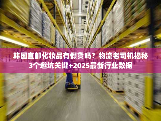 韩国直邮化妆品有假货吗?物流老司机揭秘3个避坑关键+2025最新行业数据 韩国直邮化妆品有假货吗?物流老司机揭秘3个避坑关键+2025最新行业数据