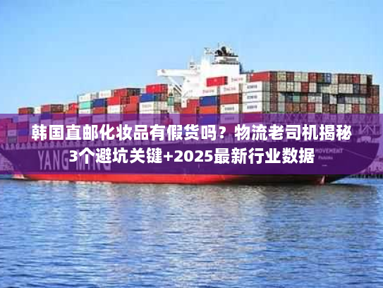 韩国直邮化妆品有假货吗？物流老司机揭秘3个避坑关键+2025最新行业数据