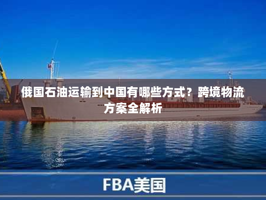 俄国石油运输到中国有哪些方式？跨境物流方案全解析