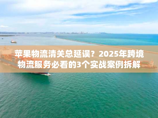 苹果物流清关总延误？2025年跨境物流服务必看的3个实战案例拆解