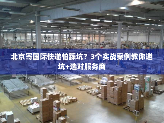 北京寄国际快递怕踩坑？3个实战案例教你避坑+选对服务商