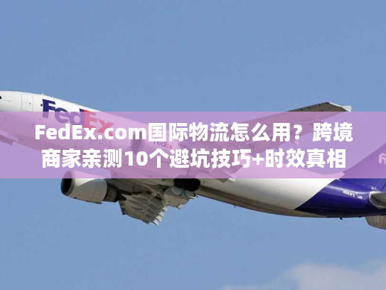 FedEx.com国际物流怎么用？跨境商家亲测10个避坑技巧+时效真相