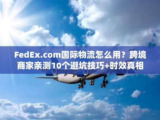 FedEx.com国际物流怎么用？跨境商家亲测10个避坑技巧+时效真相