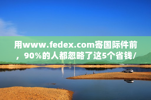 用www.fedex.com寄国际件前，90%的人都忽略了这5个省钱/避坑技巧？