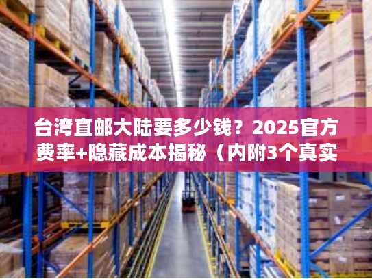 台湾直邮大陆要多少钱？2025官方费率+隐藏成本揭秘（内附3个真实案例）