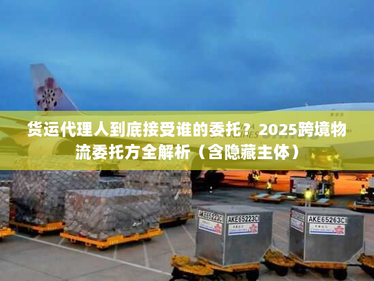 货运代理人到底接受谁的委托？2025跨境物流委托方全解析（含隐藏主体）