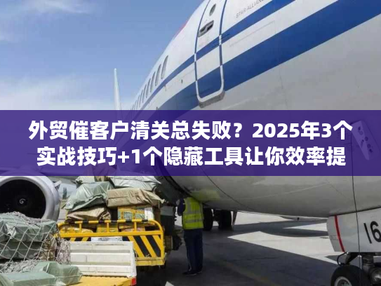 外贸催客户清关总失败？2025年3个实战技巧+1个隐藏工具让你效率提升80%