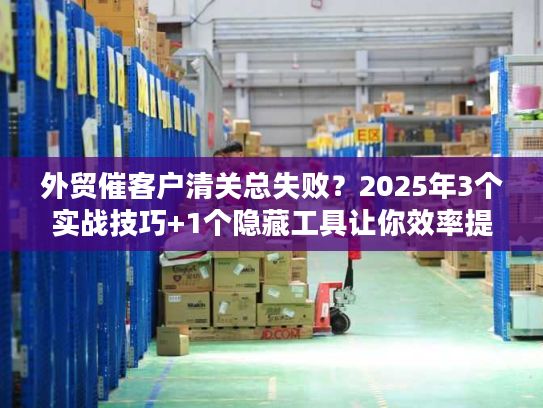 外贸催客户清关总失败？2025年3个实战技巧+1个隐藏工具让你效率提升80%