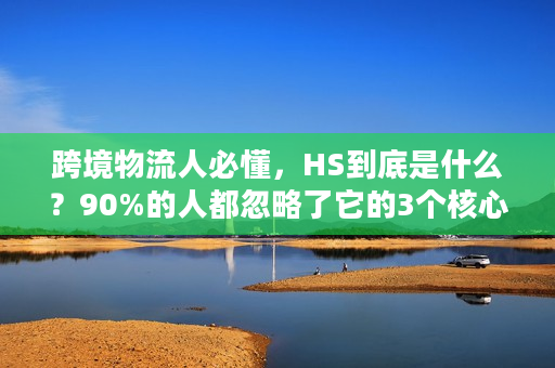 跨境物流人必懂，HS到底是什么？90%的人都忽略了它的3个核心价值