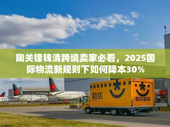 陶关锋钱清跨境卖家必看，2025国际物流新规则下如何降本30%