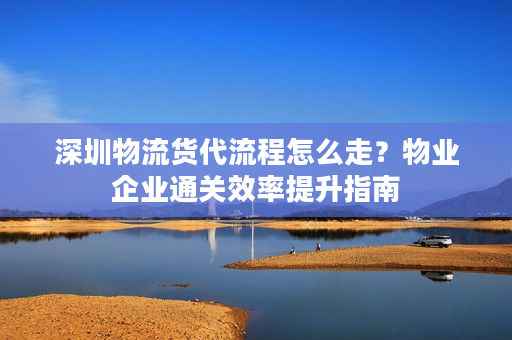 深圳物流货代流程怎么走？物业企业通关效率提升指南