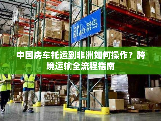 中国房车托运到非洲如何操作？跨境运输全流程指南