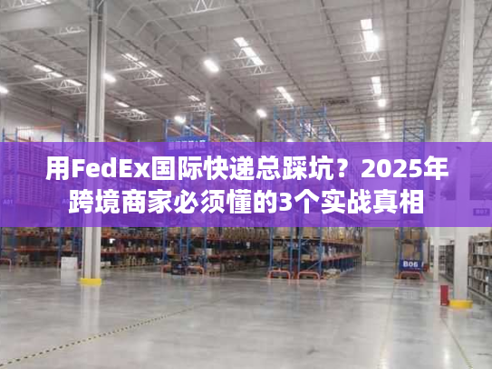 用FedEx国际快递总踩坑？2025年跨境商家必须懂的3个实战真相