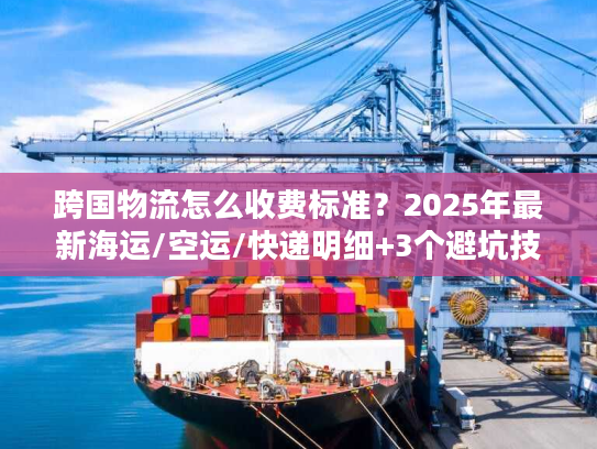 跨国物流怎么收费标准？2025年最新海运/空运/快递明细+3个避坑技巧