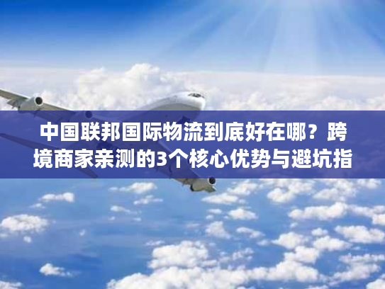 中国联邦国际物流到底好在哪？跨境商家亲测的3个核心优势与避坑指南