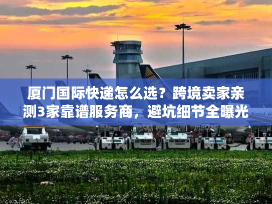 厦门国际快递怎么选？跨境卖家亲测3家靠谱服务商，避坑细节全曝光