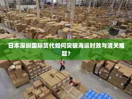 日本深圳国际货代如何突破海运时效与清关难题？