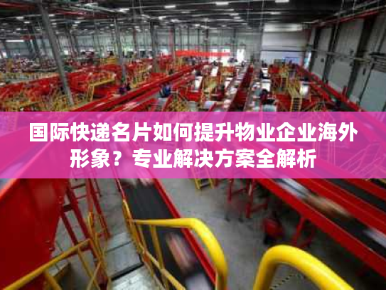 国际快递名片如何提升物业企业海外形象？专业解决方案全解析
