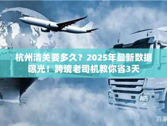 杭州清关要多久？2025年最新数据曝光！跨境老司机教你省3天