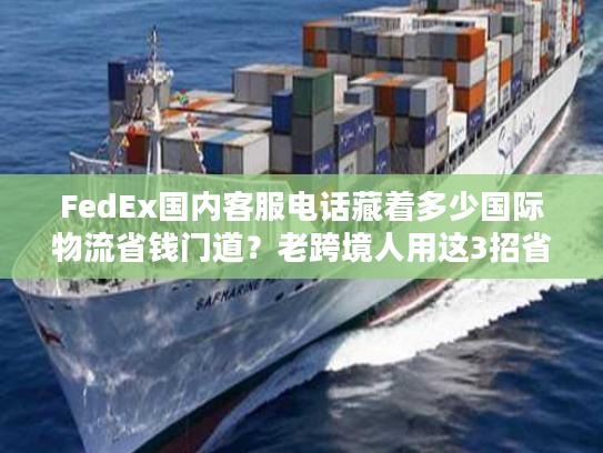 FedEx国内客服电话藏着多少国际物流省钱门道？老跨境人用这3招省了50%运费