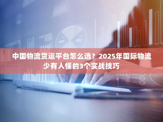 中国物流货运平台怎么选？2025年国际物流少有人懂的3个实战技巧