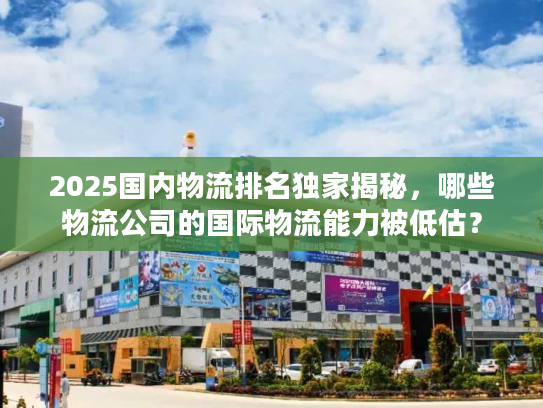 2025国内物流排名独家揭秘，哪些物流公司的国际物流能力被低估？