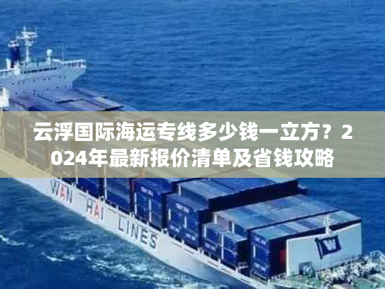 云浮国际海运专线多少钱一立方？2024年最新报价清单及省钱攻略