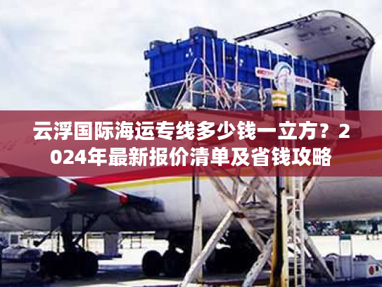 云浮国际海运专线多少钱一立方？2024年最新报价清单及省钱攻略