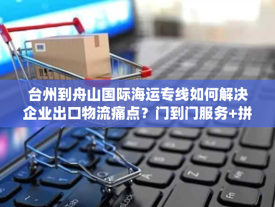 台州到舟山国际海运专线如何解决企业出口物流痛点?门到门服务+拼箱方案详解 台州到舟山国际海运专线如何解决企业出口物流痛点?门到门服务+拼箱方案详解
