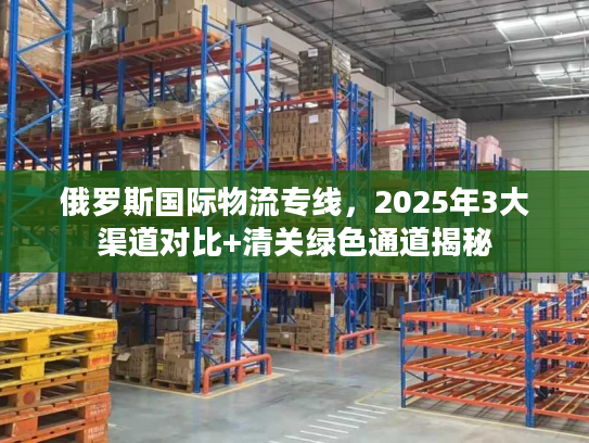 俄罗斯国际物流专线，2025年3大渠道对比+清关绿色通道揭秘