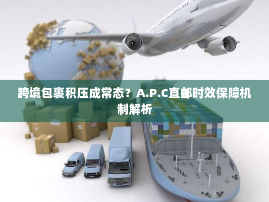 跨境包裹积压成常态？A.P.C直邮时效保障机制解析