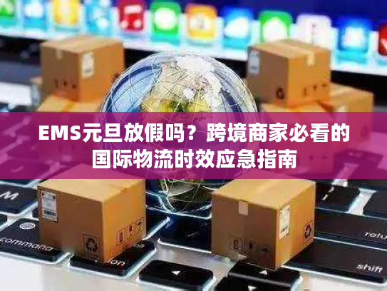 EMS元旦放假吗？跨境商家必看的国际物流时效应急指南