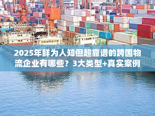 2025年鲜为人知但超靠谱的跨国物流企业有哪些？3大类型+真实案例拆解