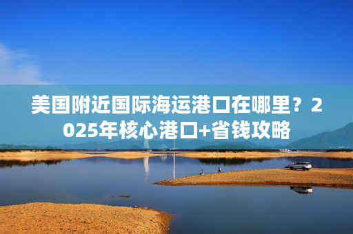 美国附近国际海运港口在哪里？2025年核心港口+省钱攻略