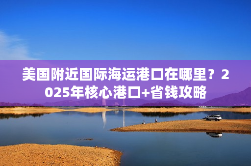 美国附近国际海运港口在哪里？2025年核心港口+省钱攻略