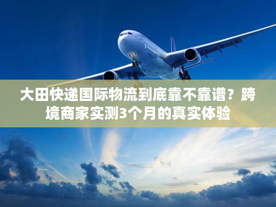 大田快递国际物流到底靠不靠谱？跨境商家实测3个月的真实体验