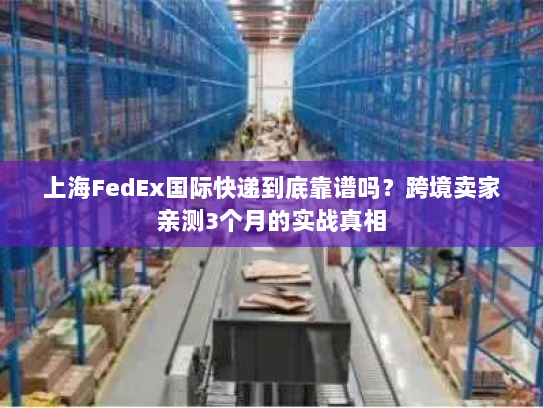 上海FedEx国际快递到底靠谱吗？跨境卖家亲测3个月的实战真相