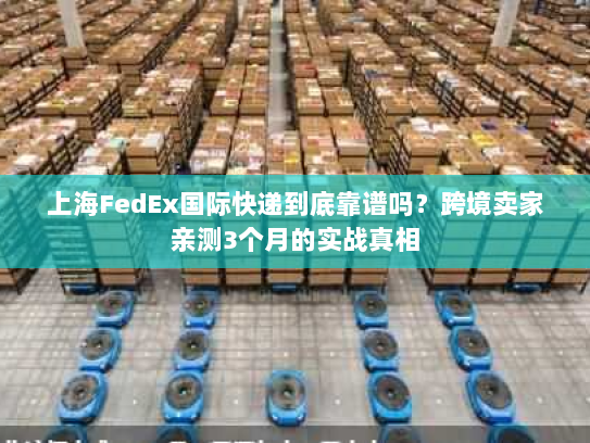 上海FedEx国际快递到底靠谱吗？跨境卖家亲测3个月的实战真相