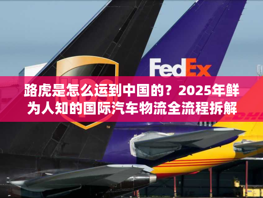 路虎是怎么运到中国的？2025年鲜为人知的国际汽车物流全流程拆解