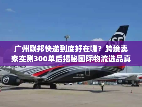 广州联邦快递到底好在哪？跨境卖家实测300单后揭秘国际物流选品真相
