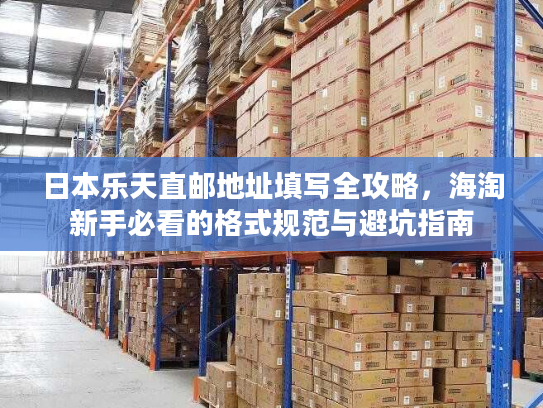 日本乐天直邮地址填写全攻略，海淘新手必看的格式规范与避坑指南