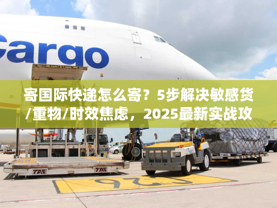 寄国际快递怎么寄？5步解决敏感货/重物/时效焦虑，2025最新实战攻略