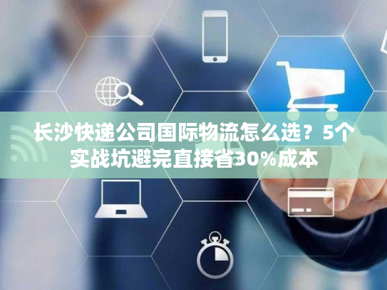 长沙快递公司国际物流怎么选？5个实战坑避完直接省30%成本