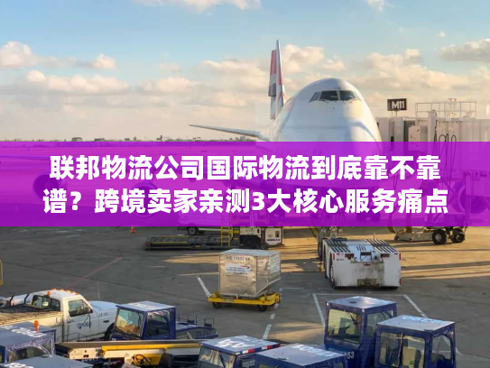 联邦物流公司国际物流到底靠不靠谱？跨境卖家亲测3大核心服务痛点解决方案
