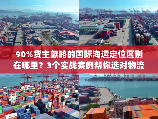 90%货主忽略的国际海运定位区别在哪里？3个实战案例帮你选对物流不踩坑