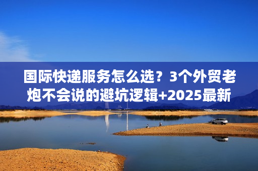 国际快递服务怎么选？3个外贸老炮不会说的避坑逻辑+2025最新时效表