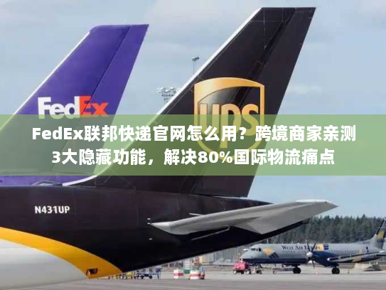 FedEx联邦快递官网怎么用？跨境商家亲测3大隐藏功能，解决80%国际物流痛点