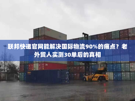联邦快递官网能解决国际物流90%的痛点？老外贸人实测30单后的真相