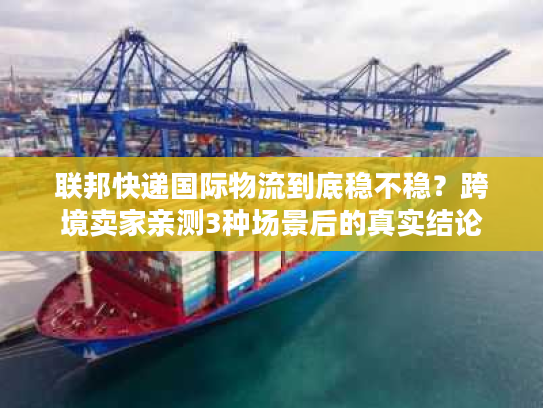 联邦快递国际物流到底稳不稳？跨境卖家亲测3种场景后的真实结论